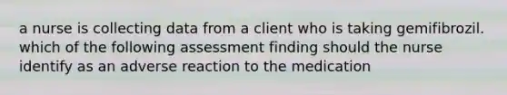 a nurse is collecting data from a client who is taking gemifibrozil. which of the following assessment finding should the nurse identify as an adverse reaction to the medication