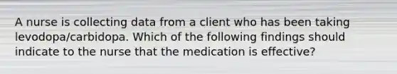 A nurse is collecting data from a client who has been taking levodopa/carbidopa. Which of the following findings should indicate to the nurse that the medication is effective?