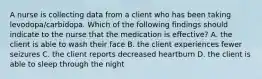 A nurse is collecting data from a client who has been taking levodopa/carbidopa. Which of the following findings should indicate to the nurse that the medication is effective? A. the client is able to wash their face B. the client experiences fewer seizures C. the client reports decreased heartburn D. the client is able to sleep through the night