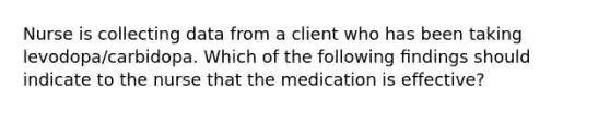 Nurse is collecting data from a client who has been taking levodopa/carbidopa. Which of the following ﬁndings should indicate to the nurse that the medication is effective?