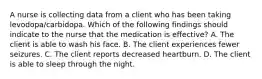 A nurse is collecting data from a client who has been taking levodopa/carbidopa. Which of the following findings should indicate to the nurse that the medication is effective? A. The client is able to wash his face. B. The client experiences fewer seizures. C. The client reports decreased heartburn. D. The client is able to sleep through the night.