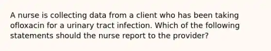 A nurse is collecting data from a client who has been taking ofloxacin for a urinary tract infection. Which of the following statements should the nurse report to the provider?