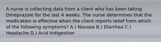 A nurse is collecting data from a client who has been taking Omeprazole for the last 4 weeks. The nurse determines that the medication is effective when the client reports relief from which of the following symptoms? A.) Nausea B.) Diarrhea C.) Headache D.) Acid Indigestion