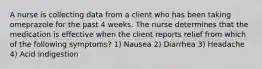 A nurse is collecting data from a client who has been taking omeprazole for the past 4 weeks. The nurse determines that the medication is effective when the client reports relief from which of the following symptoms? 1) Nausea 2) Diarrhea 3) Headache 4) Acid indigestion