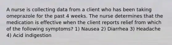 A nurse is collecting data from a client who has been taking omeprazole for the past 4 weeks. The nurse determines that the medication is effective when the client reports relief from which of the following symptoms? 1) Nausea 2) Diarrhea 3) Headache 4) Acid indigestion