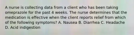 A nurse is collecting data from a client who has been taking omeprazole for the past 4 weeks. The nurse determines that the medication is effective when the client reports relief from which of the following symptoms? A. Nausea B. Diarrhea C. Headache D. Acid indigestion