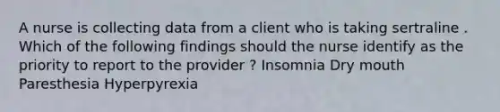 A nurse is collecting data from a client who is taking sertraline . Which of the following findings should the nurse identify as the priority to report to the provider ? Insomnia Dry mouth Paresthesia Hyperpyrexia