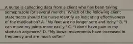 A nurse is collecting data from a client who has been taking someprazole for several months. Which of the following client statements should the nurse identify as indicating effectiveness of the medication? A. "My feet are no longer sore and itchy." B. "I can move my joints more easily." C. "I don't have pain in my stomach anymore." D. "My bowel movements have increased in frequency and are much softer."