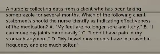 A nurse is collecting data from a client who has been taking someprazole for several months. Which of the following client statements should the nurse identify as indicating effectiveness of the medication? A. "My feet are no longer sore and itchy." B. "I can move my joints more easily." C. "I don't have pain in my stomach anymore." D. "My bowel movements have increased in frequency and are much softer."