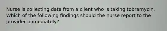 Nurse is collecting data from a client who is taking tobramycin. Which of the following ﬁndings should the nurse report to the provider immediately?