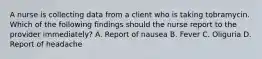 A nurse is collecting data from a client who is taking tobramycin. Which of the following findings should the nurse report to the provider immediately? A. Report of nausea B. Fever C. Oliguria D. Report of headache