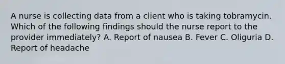 A nurse is collecting data from a client who is taking tobramycin. Which of the following findings should the nurse report to the provider immediately? A. Report of nausea B. Fever C. Oliguria D. Report of headache