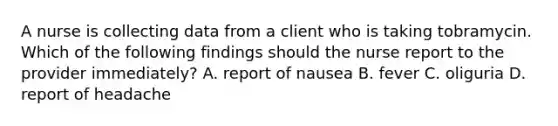 A nurse is collecting data from a client who is taking tobramycin. Which of the following findings should the nurse report to the provider immediately? A. report of nausea B. fever C. oliguria D. report of headache