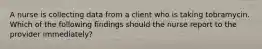 A nurse is collecting data from a client who is taking tobramycin. Which of the following findings should the nurse report to the provider immediately?