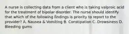 A nurse is collecting data from a client who is taking valproic acid for the treatment of bipolar disorder. The nurse should identify that which of the following findings is priority to report to the provider? A. Nausea & Vomiting B. Constipation C. Drowsiness D. Bleeding gums