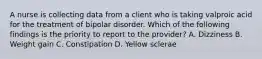 A nurse is collecting data from a client who is taking valproic acid for the treatment of bipolar disorder. Which of the following findings is the priority to report to the provider? A. Dizziness B. Weight gain C. Constipation D. Yellow sclerae