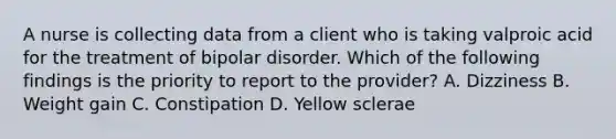 A nurse is collecting data from a client who is taking valproic acid for the treatment of bipolar disorder. Which of the following findings is the priority to report to the provider? A. Dizziness B. Weight gain C. Constipation D. Yellow sclerae