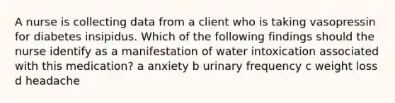 A nurse is collecting data from a client who is taking vasopressin for diabetes insipidus. Which of the following findings should the nurse identify as a manifestation of water intoxication associated with this medication? a anxiety b urinary frequency c weight loss d headache