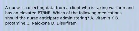 A nurse is collecting data from a client who is taking warfarin and has an elevated PT/INR. Which of the following medications should the nurse anticipate administering? A. vitamin K B. protamine C. Naloxone D. Disulfiram