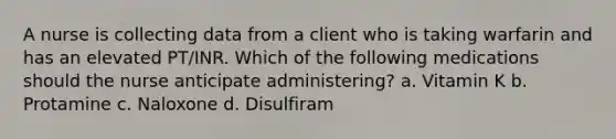 A nurse is collecting data from a client who is taking warfarin and has an elevated PT/INR. Which of the following medications should the nurse anticipate administering? a. Vitamin K b. Protamine c. Naloxone d. Disulfiram