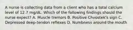 A nurse is collecting data from a client who has a total calcium level of 12.7 mg/dL. Which of the following findings should the nurse expect? A. Muscle tremors B. Positive Chvostek's sign C. Depressed deep-tendon reflexes D. Numbness around the mouth