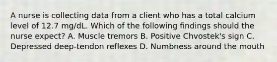 A nurse is collecting data from a client who has a total calcium level of 12.7 mg/dL. Which of the following findings should the nurse expect? A. Muscle tremors B. Positive Chvostek's sign C. Depressed deep-tendon reflexes D. Numbness around the mouth