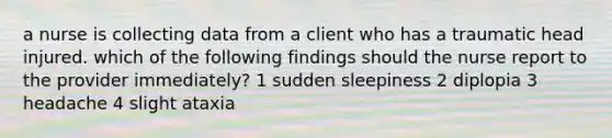 a nurse is collecting data from a client who has a traumatic head injured. which of the following findings should the nurse report to the provider immediately? 1 sudden sleepiness 2 diplopia 3 headache 4 slight ataxia