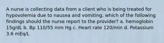 A nurse is collecting data from a client who is being treated for hypovolemia due to nausea and vomiting. which of the following findings should the nurse report to the provider? a. hemoglobin 15g/dL b. Bp 110/55 mm Hg c. Heart rate 120/min d. Potassium 3.6 mEq/L