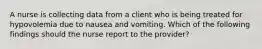 A nurse is collecting data from a client who is being treated for hypovolemia due to nausea and vomiting. Which of the following findings should the nurse report to the provider?