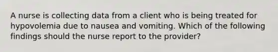 A nurse is collecting data from a client who is being treated for hypovolemia due to nausea and vomiting. Which of the following findings should the nurse report to the provider?