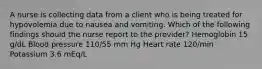 A nurse is collecting data from a client who is being treated for hypovolemia due to nausea and vomiting. Which of the following findings should the nurse report to the provider? Hemoglobin 15 g/dL Blood pressure 110/55 mm Hg Heart rate 120/min Potassium 3.6 mEq/L