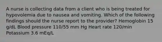 A nurse is collecting data from a client who is being treated for hypovolemia due to nausea and vomiting. Which of the following findings should the nurse report to the provider? Hemoglobin 15 g/dL Blood pressure 110/55 mm Hg Heart rate 120/min Potassium 3.6 mEq/L