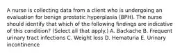 A nurse is collecting data from a client who is undergoing an evaluation for benign prostatic hyperplasia (BPH). The nurse should identify that which of the following findings are indicative of this condition? (Select all that apply.) A. Backache B. Frequent urinary tract infections C. Weight loss D. Hematuria E. Urinary incontinence