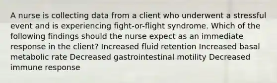 A nurse is collecting data from a client who underwent a stressful event and is experiencing fight-or-flight syndrome. Which of the following findings should the nurse expect as an immediate response in the client? Increased fluid retention Increased basal metabolic rate Decreased gastrointestinal motility Decreased immune response