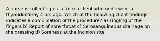 A nurse is collecting data from a client who underwent a thyroidectomy 4 hrs ago. Which of the following client findings indicates a complication of the procedure? a) Tingling of the fingers b) Report of sore throat c) Serosanguineous drainage on the dressing d) Soreness at the incision site