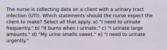 The nurse is collecting data on a client with a urinary tract infection (UTI). Which statements should the nurse expect the client to make? Select all that apply. a) "I need to urinate frequently." b) "It burns when I urinate." c) "I urinate large amounts." d) "My urine smells sweet." e) "I need to urinate urgently."