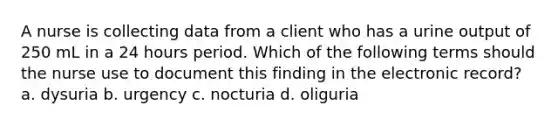 A nurse is collecting data from a client who has a urine output of 250 mL in a 24 hours period. Which of the following terms should the nurse use to document this finding in the electronic record? a. dysuria b. urgency c. nocturia d. oliguria