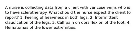 A nurse is collecting data from a client with varicose veins who is to have sclerotherapy. What should the nurse expect the client to report? 1. Feeling of heaviness in both legs. 2. Intermittent claudication of the legs. 3. Calf pain on dorsiflexion of the foot. 4. Hematomas of the lower extremities.