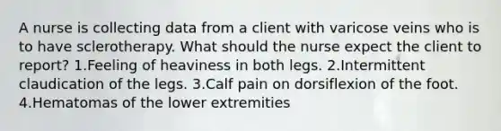 A nurse is collecting data from a client with varicose veins who is to have sclerotherapy. What should the nurse expect the client to report? 1.Feeling of heaviness in both legs. 2.Intermittent claudication of the legs. 3.Calf pain on dorsiflexion of the foot. 4.Hematomas of the lower extremities