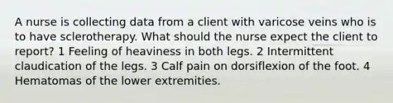 A nurse is collecting data from a client with varicose veins who is to have sclerotherapy. What should the nurse expect the client to report? 1 Feeling of heaviness in both legs. 2 Intermittent claudication of the legs. 3 Calf pain on dorsiflexion of the foot. 4 Hematomas of the lower extremities.