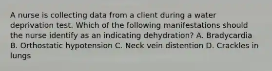 A nurse is collecting data from a client during a water deprivation test. Which of the following manifestations should the nurse identify as an indicating dehydration? A. Bradycardia B. Orthostatic hypotension C. Neck vein distention D. Crackles in lungs