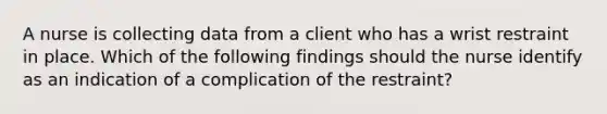 A nurse is collecting data from a client who has a wrist restraint in place. Which of the following findings should the nurse identify as an indication of a complication of the restraint?