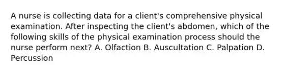 A nurse is collecting data for a client's comprehensive physical examination. After inspecting the client's abdomen, which of the following skills of the physical examination process should the nurse perform next? A. Olfaction B. Auscultation C. Palpation D. Percussion