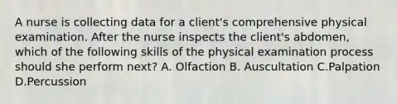 A nurse is collecting data for a client's comprehensive physical examination. After the nurse inspects the client's abdomen, which of the following skills of the physical examination process should she perform next? A. Olfaction B. Auscultation C.Palpation D.Percussion