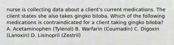 nurse is collecting data about a client's current medications. The client states she also takes gingko biloba. Which of the following medications is contraindicated for a client taking gingko biloba? A. Acetaminophen (Tylenol) B. Warfarin (Coumadin) C. Digoxin (Lanoxin) D. Lisinopril (Zestril)