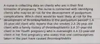 A nurse is collecting data on clients who are in their first trimester of pregnancy. The nurse is concerned with identifying clients who may be at risk for the development of postpartum complications. Which client would be least likely at risk for the development of thrombophlebitis in the postpartum period? 1.A 35-year-old client who reports that she smokes 2.A 26-year-old client with a family history of thrombophlebitis 3.A 37-year-old client in her fourth pregnancy who is overweight 4.A 22-year-old client in her first pregnancy who states that oral contraceptives taken in the past have caused thrombophlebitis