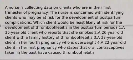 A nurse is collecting data on clients who are in their first trimester of pregnancy. The nurse is concerned with identifying clients who may be at risk for the development of postpartum complications. Which client would be least likely at risk for the development of thrombophlebitis in the postpartum period? 1.A 35-year-old client who reports that she smokes 2.A 26-year-old client with a family history of thrombophlebitis 3.A 37-year-old client in her fourth pregnancy who is overweight 4.A 22-year-old client in her first pregnancy who states that oral contraceptives taken in the past have caused thrombophlebitis