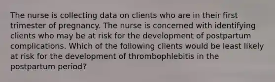 The nurse is collecting data on clients who are in their first trimester of pregnancy. The nurse is concerned with identifying clients who may be at risk for the development of postpartum complications. Which of the following clients would be least likely at risk for the development of thrombophlebitis in the postpartum period?