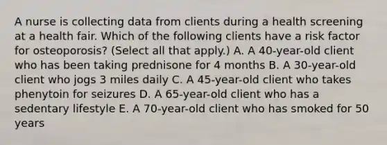 A nurse is collecting data from clients during a health screening at a health fair. Which of the following clients have a risk factor for osteoporosis? (Select all that apply.) A. A 40-year-old client who has been taking prednisone for 4 months B. A 30-year-old client who jogs 3 miles daily C. A 45-year-old client who takes phenytoin for seizures D. A 65-year-old client who has a sedentary lifestyle E. A 70-year-old client who has smoked for 50 years