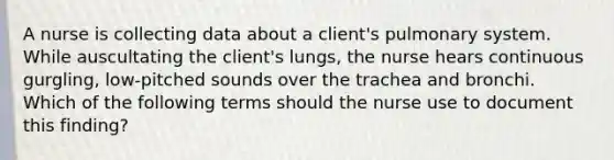 A nurse is collecting data about a client's pulmonary system. While auscultating the client's lungs, the nurse hears continuous gurgling, low-pitched sounds over the trachea and bronchi. Which of the following terms should the nurse use to document this finding?